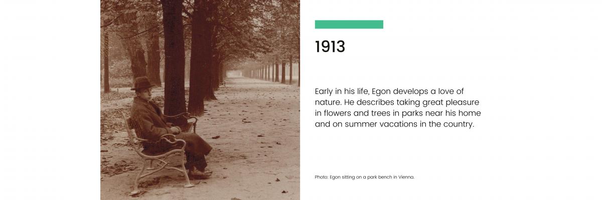 1913: Early in his life, Egon develops a love of nature. He describes taking great pleasure in flowers and trees in parks near his home and on summer vacations in the country.