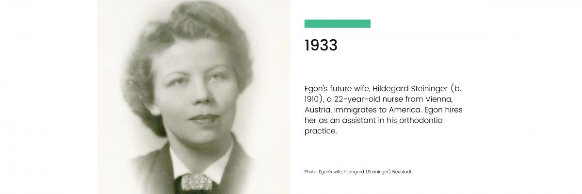 1933: Egon's future wife, Hildegard Steininger (b. 1910), a 22-year-old nurse from Vienna, Austria, immigrates to America. Egon hires her as an assistant in his orthodontia practice.