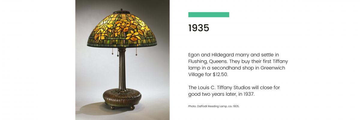 1935: Egon and Hildegard marry and settle in Flushing, Queens. They buy their first Tiffany lamp in a secondhand shop in Greenwich village for $12.50. The Louis C. Tiffany Studios will close for good two years later, in 1937.