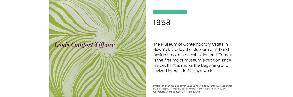 1958: The Museum of Contemporary Crafts in New York (today the Museum of Art and Design) mounts an exhibition on Tiffany. It is the first major museum exhibition since his death. This marks the beginning of a revived interest in Tiffany's work.