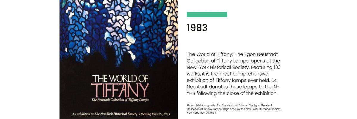 1983: The World of Tiffany: The Egon Neustadt Collection of Tiffany Lamps, opens at the New-York Historical Society. Featuring 133 works, it is the most comprehensive exhibition of Tiffany lamps ever held. Dr. Neustadt donates these lamps to the N-YHS following the close of the exhibition.